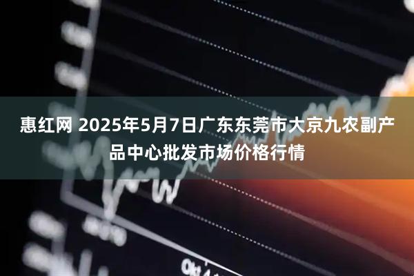 惠红网 2025年5月7日广东东莞市大京九农副产品中心批发市场价格行情