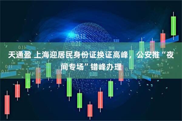 天通盈 上海迎居民身份证换证高峰，公安推“夜间专场”错峰办理