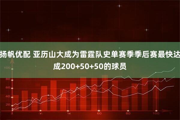 扬帆优配 亚历山大成为雷霆队史单赛季季后赛最快达成200+50+50的球员
