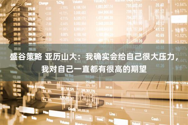 盛谷策略 亚历山大：我确实会给自己很大压力，我对自己一直都有很高的期望