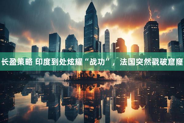 长盈策略 印度到处炫耀“战功”，法国突然戳破窟窿