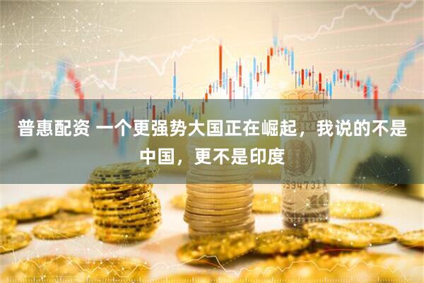 普惠配资 一个更强势大国正在崛起，我说的不是中国，更不是印度