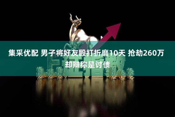 集采优配 男子将好友殴打折磨10天 抢劫260万 却辩称是讨债