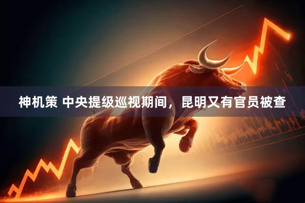 神机策 中央提级巡视期间，昆明又有官员被查
