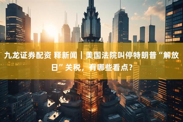 九龙证券配资 释新闻｜美国法院叫停特朗普“解放日”关税，有哪些看点？