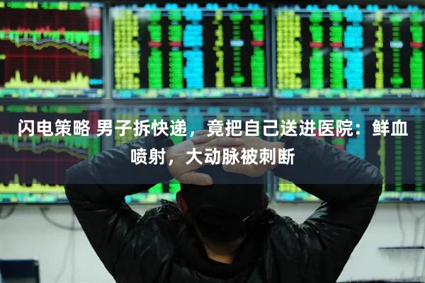 闪电策略 男子拆快递，竟把自己送进医院：鲜血喷射，大动脉被刺断